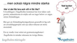  men ocks? n?gra mindre starka??Har vi det f?r bra och vill vi f?r lite?Utvecklingen i ?ngelholms kommun har ?ver tiden varit positiv, m?nniskorna ?r n?jda och ser inget behov av n?gra st?rre f?r?ndringar. Det ger att f?r?ndringsben?genheten generellt ?r l?g och att utvecklingsprojekt och nya ider riskerar att m?ta motst?nd. En ny studie visar ocks? att gymnasieungdomar i ?ngelholm ?r mindre toleranta ?n ?vriga Sk?ne.?Vad tyckerni?