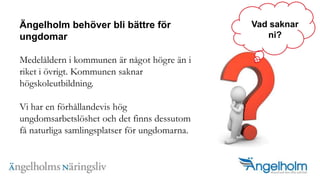 ?ngelholm beh?ver bli b?ttre f?r ungdomarMedel?ldern i kommunen ?r n?got h?gre ?n i riket i ?vrigt. Kommunen saknar h?gskoleutbildning. Vi har en f?rh?llandevis h?g ungdomsarbetsl?shet och det finns dessutom f? naturliga samlingsplatser f?r ungdomarna. Vad saknarni?