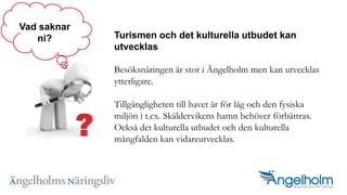 Turismen och det kulturella utbudet kan utvecklasBes?ksn?ringen ?r stor i ?ngelholm men kan utvecklas ytterligare. Tillg?ngligheten till havet ?r f?r l?g och den fysiska milj?n i t.ex. Sk?ldervikens hamn beh?ver f?rb?ttras. Ocks? det kulturella utbudet och den kulturella m?ngfalden kan vidareutvecklas.Vad saknarni?