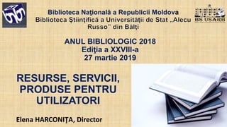 ANUL BIBLIOLOGIC 2018
Ediţia a XXVIII-a
27 martie 2019
Elena HARCONIŢA, Director
Biblioteca Naţională a Republicii Moldova
RESURSE, SERVICII,
PRODUSE PENTRU
UTILIZATORI
 
