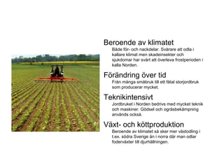 Beroende av klimatet
Både för- och nackdelar. Svårare att odla i
kallare klimat men skadeinsekter och
sjukdomar har svårt att överleva frostperioden i
kalla Norden.
Förändring över tid
Från många småbruk till ett fåtal storjordbruk
som producerar mycket.
Teknikintensivt
Jordbruket i Norden bedrivs med mycket teknik
och maskiner. Gödsel och ogräsbekämpning
används också.
Växt- och köttproduktion
Beroende av klimatet så sker mer växtodling i
t.ex. södra Sverige än i norra där man odlar
foderväxter till djurhållningen.
 