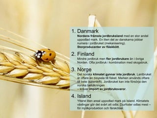 1. Danmark
Nordens främsta jordbruksland med en stor andel
uppodlad mark. En liten del av danskarna jobbar
numera i jordbruket (mekanisering).
Storproducenter av fläskkött.
2. Finland
Mindre jordbruk men fler jordbrukare än i övriga
Norden. Ofta jordbruk i kombination med skogsbruk.
3. Norge
Det norska klimatet gynnar inte jordbruk. Lantbruket
är oftare en bisyssla till fisket. Marken används oftare
till bete (säterdrift). Jordbruket kan inte försörja den
norska befolkningen
– kräver import av jordbruksvaror.
4. Island
Ytterst liten areal uppodlad mark på Island. Klimatets
växlingar gör det svårt att odla. Djurfoder odlas mest –
för mjölkproduktion och fårskötsel.
 