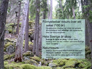 Förnyelsebar resurs över ett
sekel (100 år)
Skogsbruket i Sverige har under de senaste
århundradena varit uthålligt, där nyplantering
sker när skog avverkats.
Hela Sverige är skog
Sverige är täckt av skog. I söder växer
lövskog samt att det i mellan- och norra Sverige
växer barrskog.
Naturresurs
Sverige tillsammans med Finland är känt som
”Europas vedbod”. Andelen avverkningsbar
skog växer då mer skog planteras än vad som
avverkas.
 