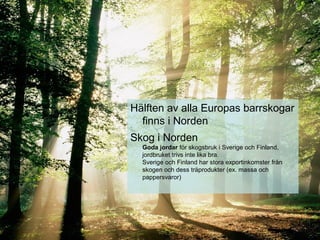 Hälften av alla Europas barrskogar
finns i Norden
Skog i Norden
Goda jordar för skogsbruk i Sverige och Finland,
jordbruket trivs inte lika bra.
Sverige och Finland har stora exportinkomster från
skogen och dess träprodukter (ex. massa och
pappersvaror)
 