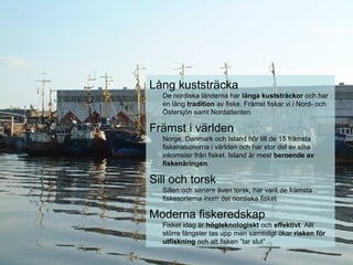 Lång kuststräcka
De nordiska länderna har långa kuststräckor och har
en lång tradition av fiske. Främst fiskar vi i Nord- och
Östersjön samt Nordatlanten.
Främst i världen
Norge, Danmark och Island hör till de 15 främsta
fiskenationerna i världen och har stor del av sina
inkomster från fisket. Island är mest beroende av
fiskenäringen.
Sill och torsk
Sillen och senare även torsk, har varit de främsta
fiskesorterna inom det nordiska fisket
Moderna fiskeredskap
Fisket idag är högteknologiskt och effektivt. Allt
större fångster tas upp men samtidigt ökar risken för
utfiskning och att fisken ”tar slut”…
 