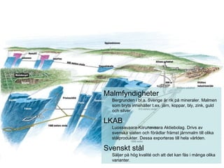 Malmfyndigheter
Bergrunden i bl.a. Sverige är rik på mineraler. Malmen
som bryts innehåller t.ex. järn, koppar, bly, zink, guld
och silver.
LKAB
Luossavaara-Kiirunavaara Aktiebolag. Drivs av
svenska staten och förädlar främst järnmalm till olika
stålprodukter. Dessa exporteras till hela världen.
Svenskt stål
Säljer på hög kvalité och att det kan fås i många olika
varianter.
 