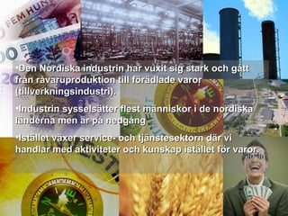 •Den Nordiska industrin har vuxit sig stark och gåttDen Nordiska industrin har vuxit sig stark och gått
från råvaruproduktion till förädlade varorfrån råvaruproduktion till förädlade varor
(tillverkningsindustri).(tillverkningsindustri).
•Industrin sysselsätter flest människor i de nordiskaIndustrin sysselsätter flest människor i de nordiska
länderna men är på nedgångländerna men är på nedgång
•Istället växer service- och tjänstesektorn där viIstället växer service- och tjänstesektorn där vi
handlar med aktiviteter och kunskap istället för varor.handlar med aktiviteter och kunskap istället för varor.
 