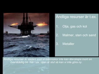Ändliga resurser är t.ex.
1. Olja, gas och kol
2. Malmer, sten och sand
3. Metaller
Ändliga resurser är sådant som vi människor inte kan återskapa inom en
överskådlig tid. När t.ex. oljan är slut så kan vi inte göra ny.
 