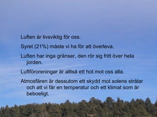 Luften är livsviktig för oss.
Syret (21%) måste vi ha för att överleva.
Luften har inga gränser, den rör sig fritt över hela
jorden.
Luftföroreningar är alltså ett hot mot oss alla.
Atmosfären är dessutom ett skydd mot solens strålar
och att vi får en temperatur och ett klimat som är
beboeligt.
 
