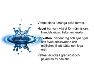 Vattnet finns i många olika former.
Havet har varit viktigt för människan.
Handelsvägar, fiske, mineraler.
Sötvatten i vattendrag och sjöar ger
oss även dricksvatten och
möjlighet till att tvätta och laga
mat.
Vattnet är också gränslöst och
påverkas av oss alla.
 