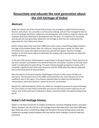 Resuscitate and educate the next generation about
the rich heritage of Dubai
Abstract:
Dubai, the vibrant city of the United Arab Emirates, has emerged as a global hub for business,
tourism, and culture. It is a city that is continuously evolving, and yet it has managed to hold on
to its rich heritage and history. Dubai has a fascinating past, with a diverse range of cultures and
traditions that have influenced its development over the years. It is important to resuscitate
and educate the next generation about this rich heritage so that they can understand and
appreciate the city's history and culture.
Dubai's history dates back more than 4,000 years when it was a small fishing village located at
the edge of the Arabian Desert. Over the centuries, Dubai has been a center for trade, with
merchants from across the region coming to buy and sell their goods. The city's strategic
location on the Gulf coast made it an ideal place for trading, and it soon became an important
hub for commerce.
In the early 19th century, Dubai became a major player in the pearl industry. Pearls were one of
the most valuable commodities in the world at that time, and Dubai's location on the Gulf coast
made it an ideal place for pearl diving. The pearl industry brought prosperity to Dubai, and it
remained a significant part of the city's economy until the 1930s when the industry collapsed
due to the introduction of cultured pearls.
After the decline of the pearl industry, Dubai began to focus on other areas of trade and
commerce. The discovery of oil in the 1960s transformed the city, and it became one of the
wealthiest cities in the region. The oil boom allowed Dubai to modernize and develop its
infrastructure, and it soon became a center for tourism and business.
Despite the rapid development of the city, Dubai has managed to preserve its cultural heritage.
The city is home to many historic landmarks and cultural sites that provide insight into its rich
history. One of the most iconic landmarks in Dubai is the Burj Khalifa, the tallest building in the
world.
Dubai's rich heritage history.
Dubai is a city that is known for its modern architecture, luxurious shopping centers, and iconic
skyline. However, the city also has a rich heritage history that dates back more than 5000 years
ago. Dubai was once a small fishing village that thrived on the pearl diving industry and was
located at a strategic location between the East and the West, making it a hub for trade and
commerce.
 