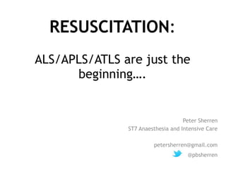 RESUSCITATION: 
ALS/APLS/ATLS are just the 
beginning…. 
Peter Sherren 
ST7 Anaesthesia and Intensive Care 
petersherren@gmail.com 
@pbsherren 
 