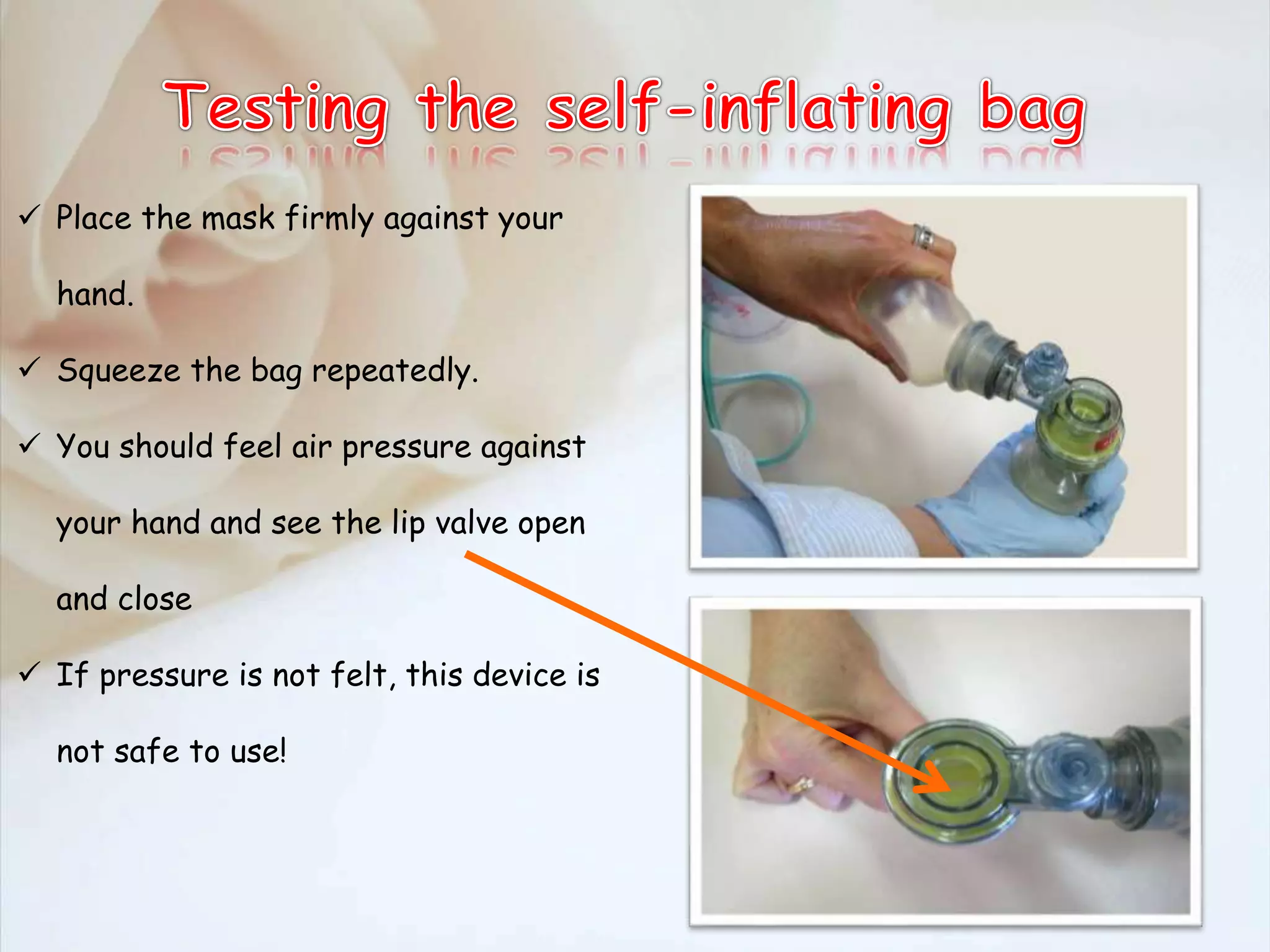  Place the mask firmly against your
hand.
 Squeeze the bag repeatedly.
 You should feel air pressure against
your hand and see the lip valve open
and close
 If pressure is not felt, this device is
not safe to use!
 