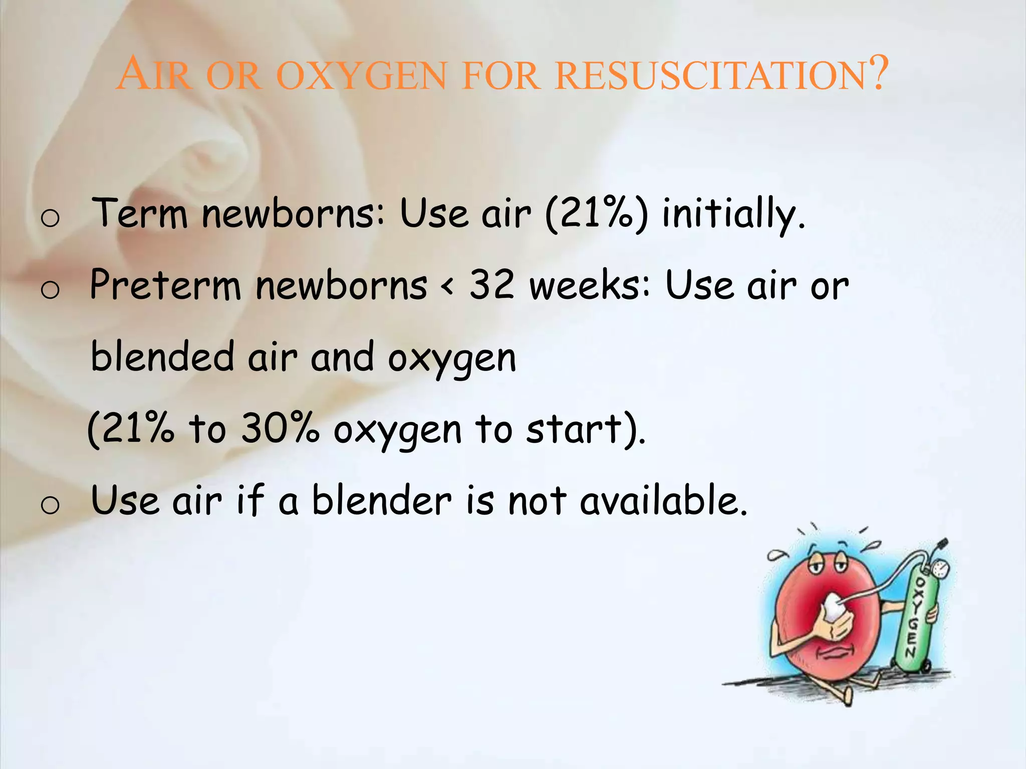 AIR OR OXYGEN FOR RESUSCITATION?
o Term newborns: Use air (21%) initially.
o Preterm newborns < 32 weeks: Use air or
blended air and oxygen
(21% to 30% oxygen to start).
o Use air if a blender is not available.
 