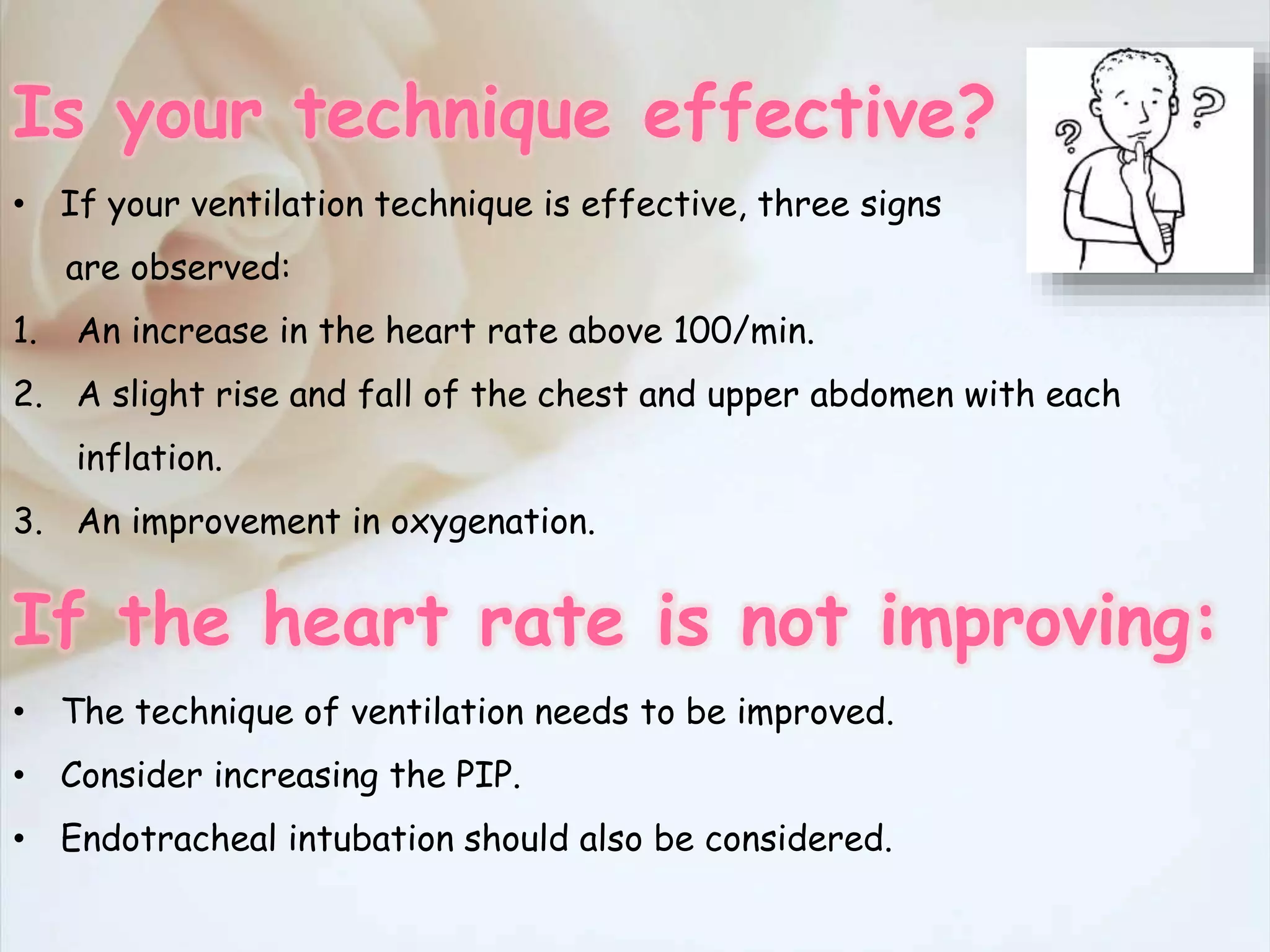 Is your technique effective?
• If your ventilation technique is effective, three signs
are observed:
1. An increase in the heart rate above 100/min.
2. A slight rise and fall of the chest and upper abdomen with each
inflation.
3. An improvement in oxygenation.
If the heart rate is not improving:
• The technique of ventilation needs to be improved.
• Consider increasing the PIP.
• Endotracheal intubation should also be considered.
 