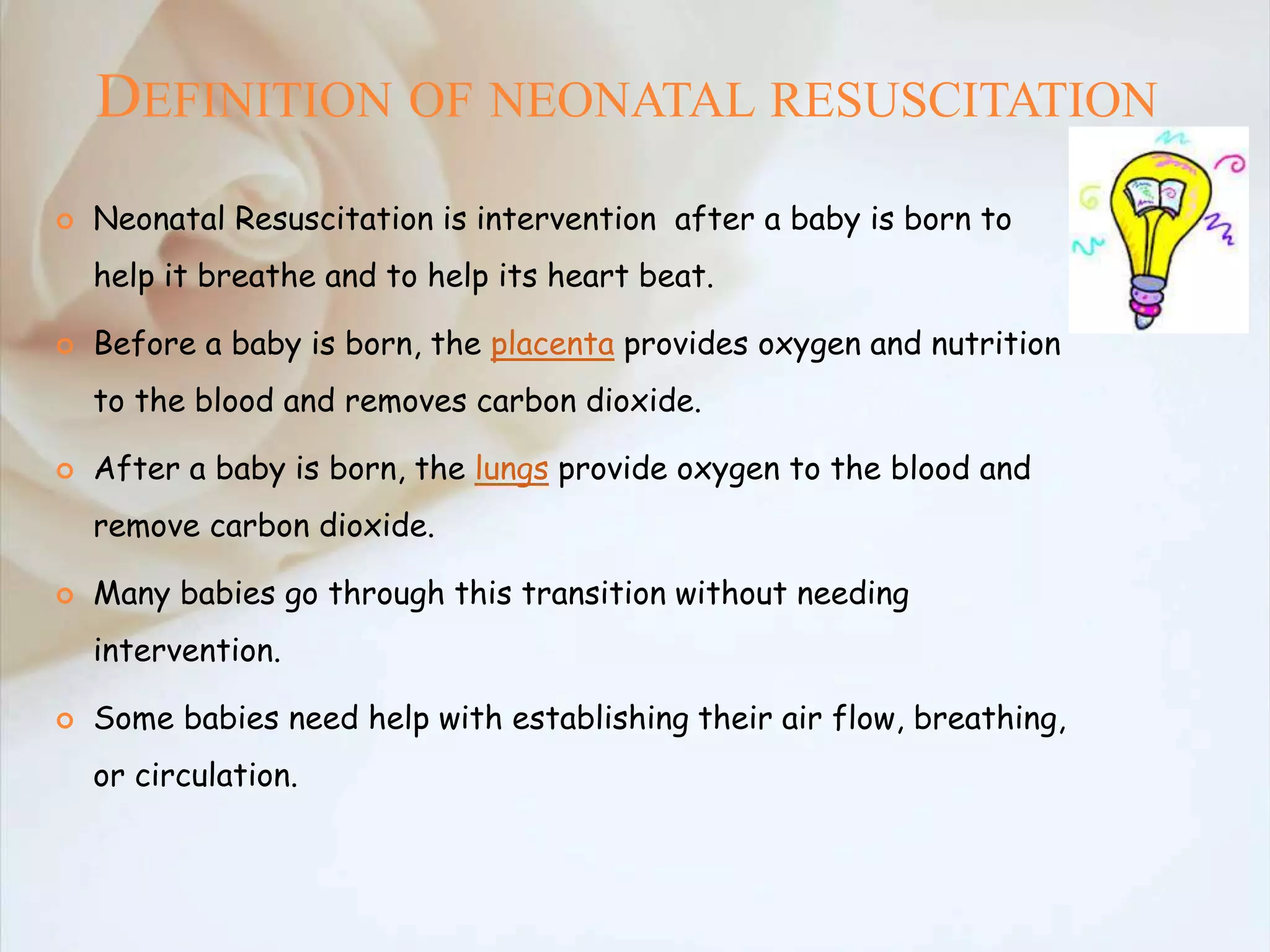 DEFINITION OF NEONATAL RESUSCITATION
 Neonatal Resuscitation is intervention after a baby is born to
help it breathe and to help its heart beat.
 Before a baby is born, the placenta provides oxygen and nutrition
to the blood and removes carbon dioxide.
 After a baby is born, the lungs provide oxygen to the blood and
remove carbon dioxide.
 Many babies go through this transition without needing
intervention.
 Some babies need help with establishing their air flow, breathing,
or circulation.
 