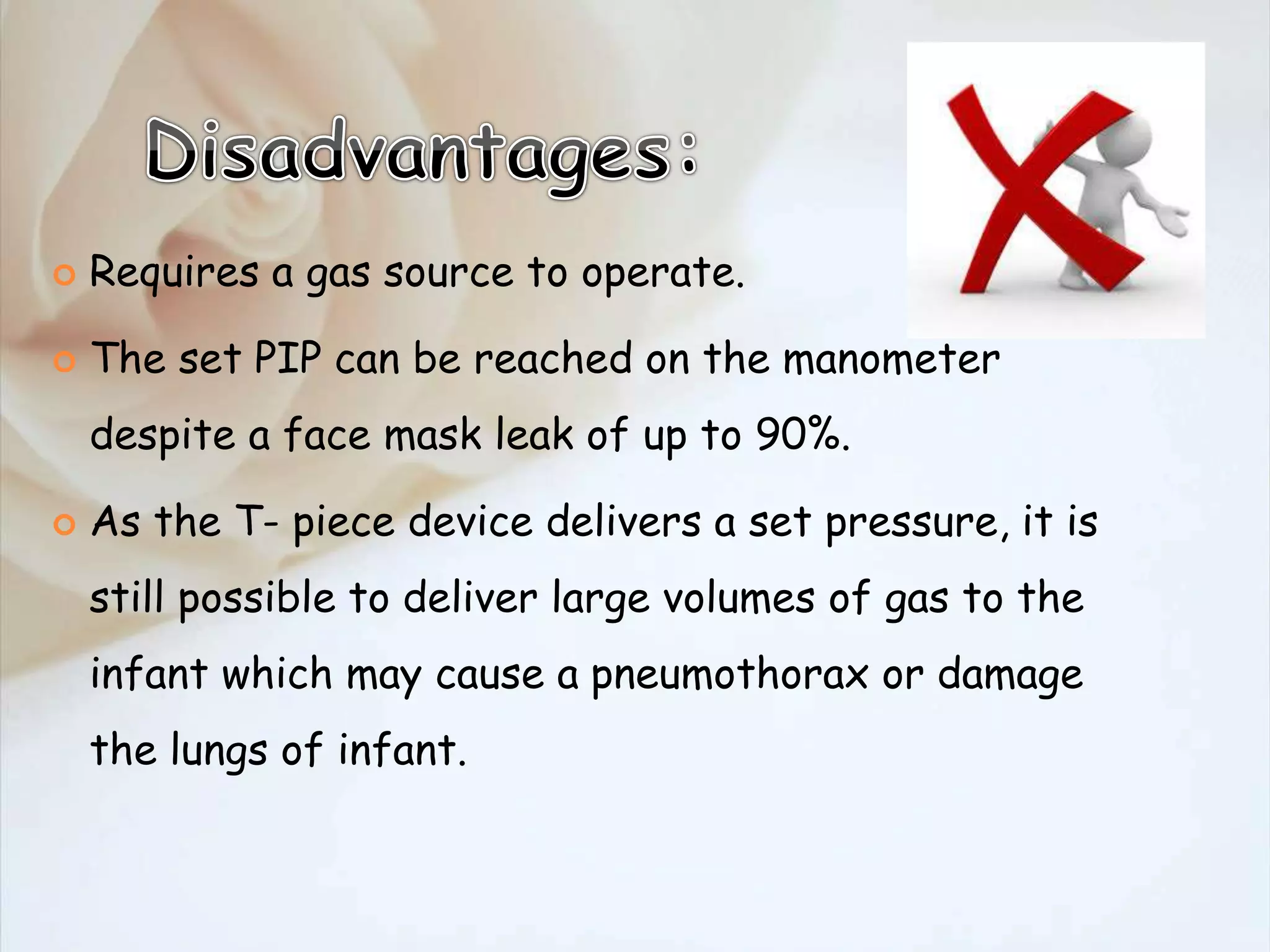  Requires a gas source to operate.
 The set PIP can be reached on the manometer
despite a face mask leak of up to 90%.
 As the T- piece device delivers a set pressure, it is
still possible to deliver large volumes of gas to the
infant which may cause a pneumothorax or damage
the lungs of infant.
 