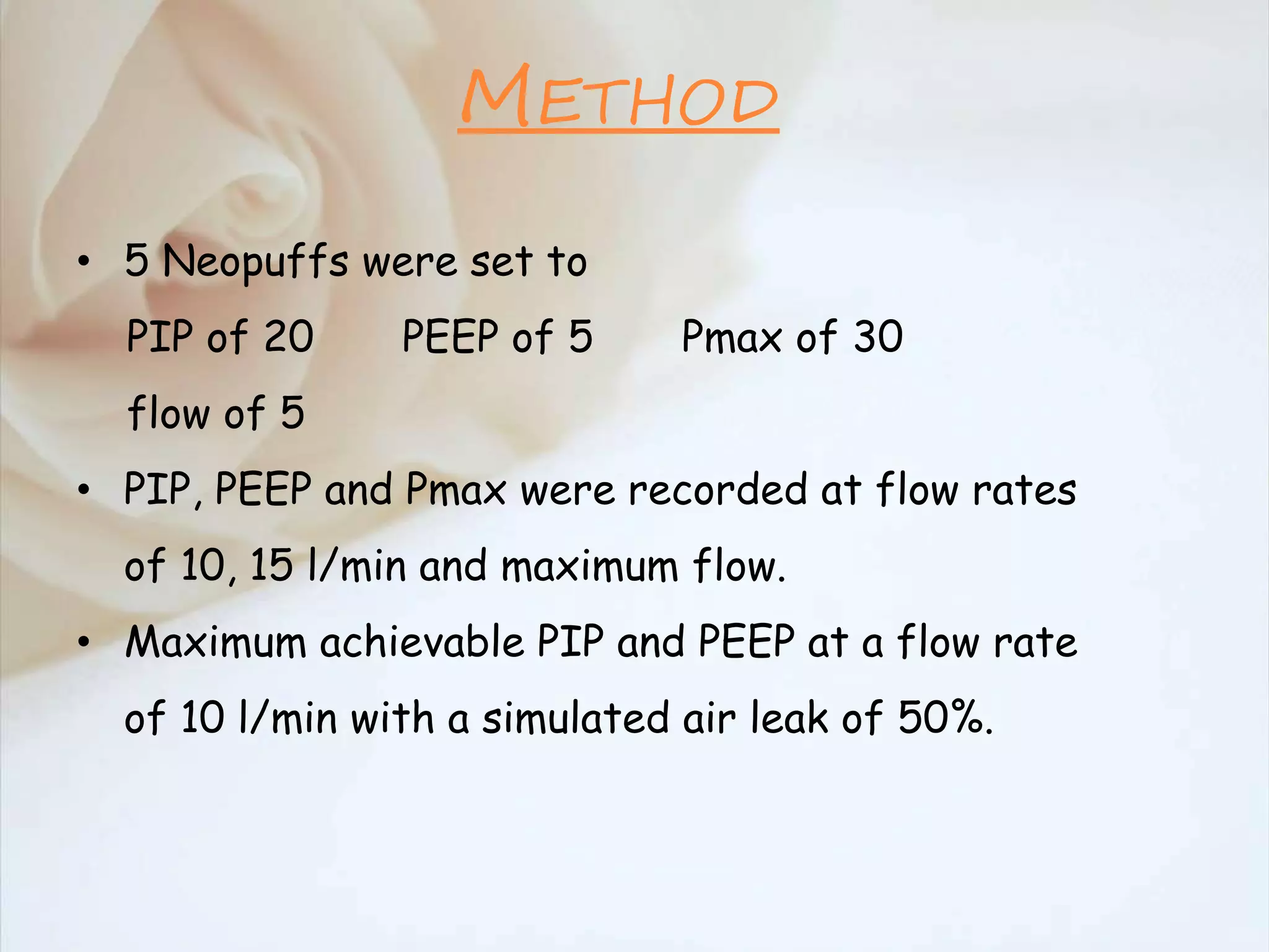 METHOD
• 5 Neopuffs were set to
PIP of 20 PEEP of 5 Pmax of 30
flow of 5
• PIP, PEEP and Pmax were recorded at flow rates
of 10, 15 l/min and maximum flow.
• Maximum achievable PIP and PEEP at a flow rate
of 10 l/min with a simulated air leak of 50%.
 