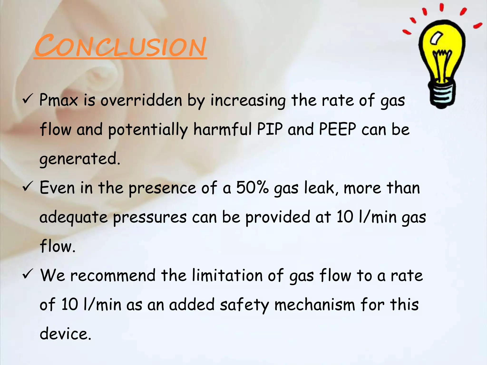  Pmax is overridden by increasing the rate of gas
flow and potentially harmful PIP and PEEP can be
generated.
 Even in the presence of a 50% gas leak, more than
adequate pressures can be provided at 10 l/min gas
flow.
 We recommend the limitation of gas flow to a rate
of 10 l/min as an added safety mechanism for this
device.
CONCLUSION
 