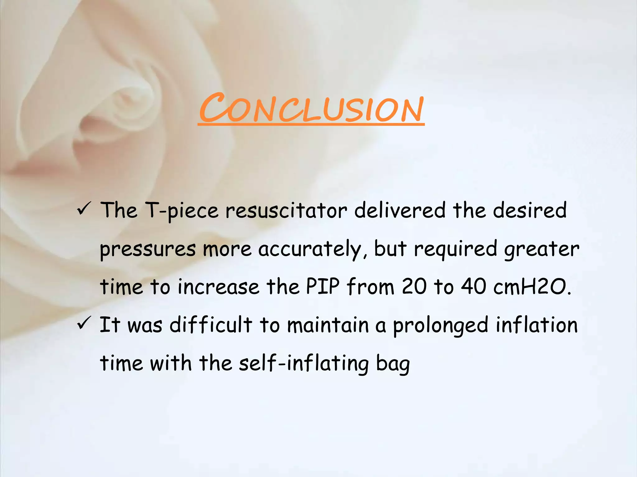  The T-piece resuscitator delivered the desired
pressures more accurately, but required greater
time to increase the PIP from 20 to 40 cmH2O.
 It was difficult to maintain a prolonged inflation
time with the self-inflating bag
CONCLUSION
 