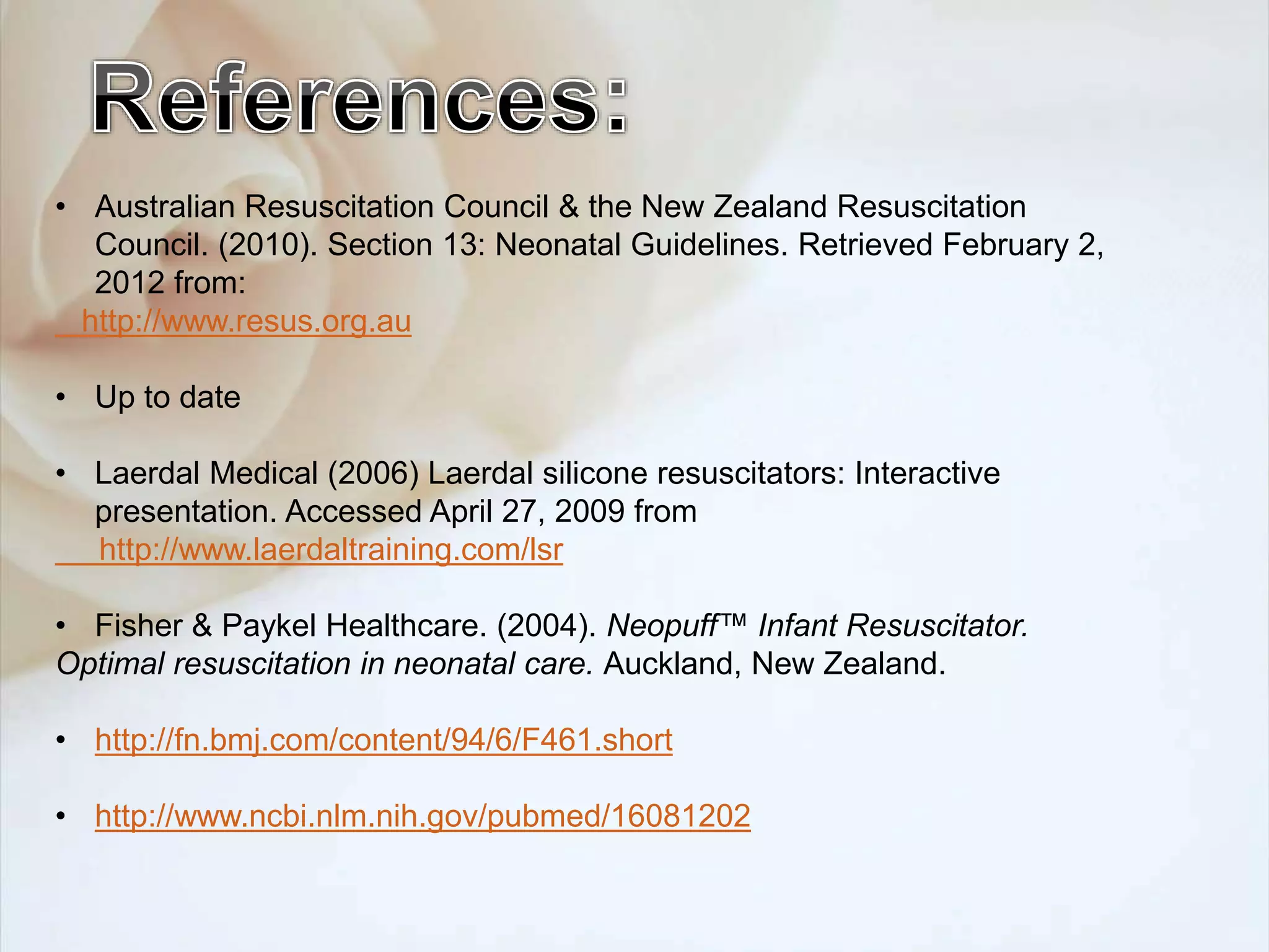 • Australian Resuscitation Council & the New Zealand Resuscitation
Council. (2010). Section 13: Neonatal Guidelines. Retrieved February 2,
2012 from:
http://www.resus.org.au
• Up to date
• Laerdal Medical (2006) Laerdal silicone resuscitators: Interactive
presentation. Accessed April 27, 2009 from
http://www.laerdaltraining.com/lsr
• Fisher & Paykel Healthcare. (2004). Neopuff™ Infant Resuscitator.
Optimal resuscitation in neonatal care. Auckland, New Zealand.
• http://fn.bmj.com/content/94/6/F461.short
• http://www.ncbi.nlm.nih.gov/pubmed/16081202
 