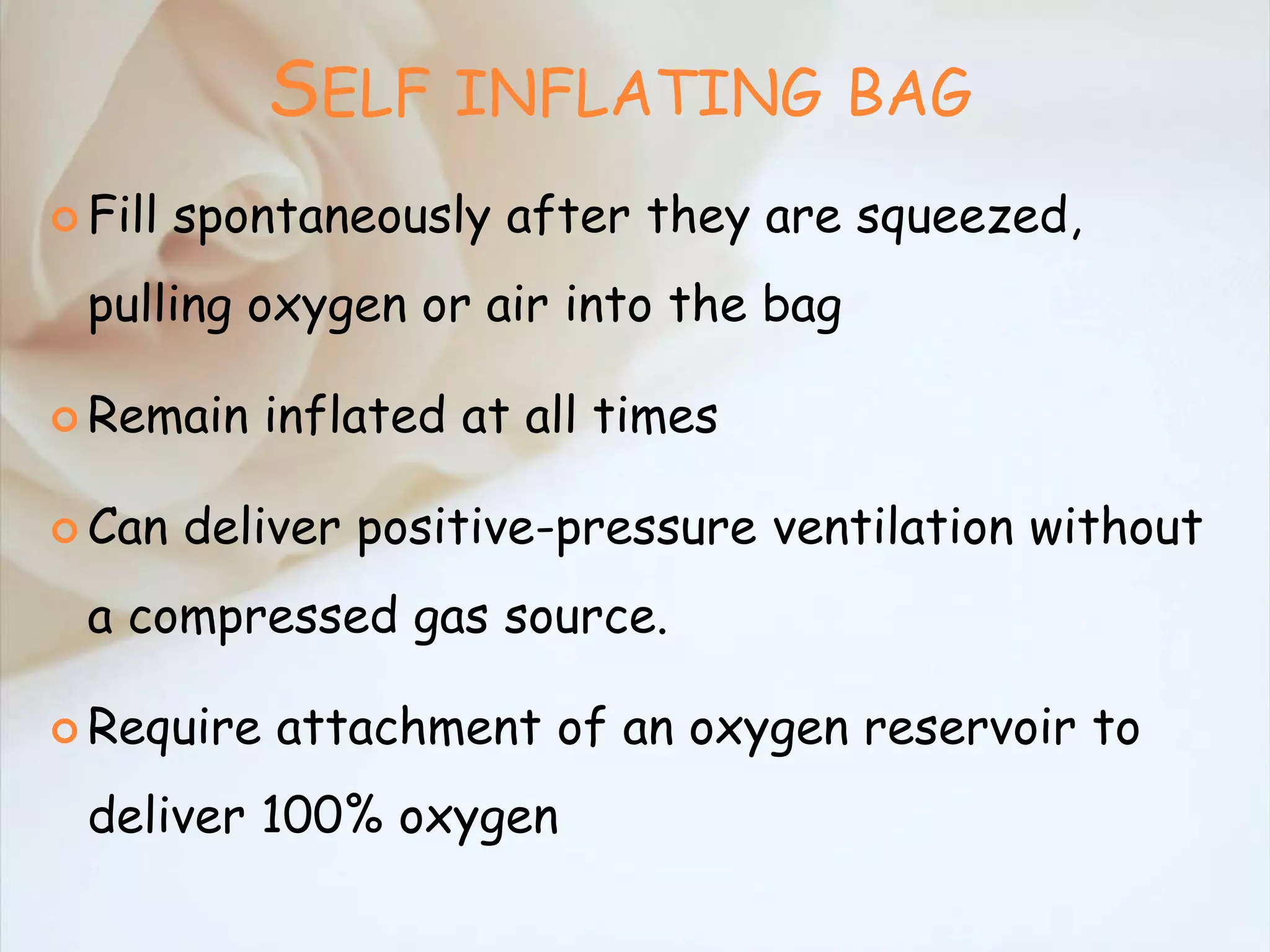SELF INFLATING BAG
 Fill spontaneously after they are squeezed,
pulling oxygen or air into the bag
 Remain inflated at all times
 Can deliver positive-pressure ventilation without
a compressed gas source.
 Require attachment of an oxygen reservoir to
deliver 100% oxygen
 