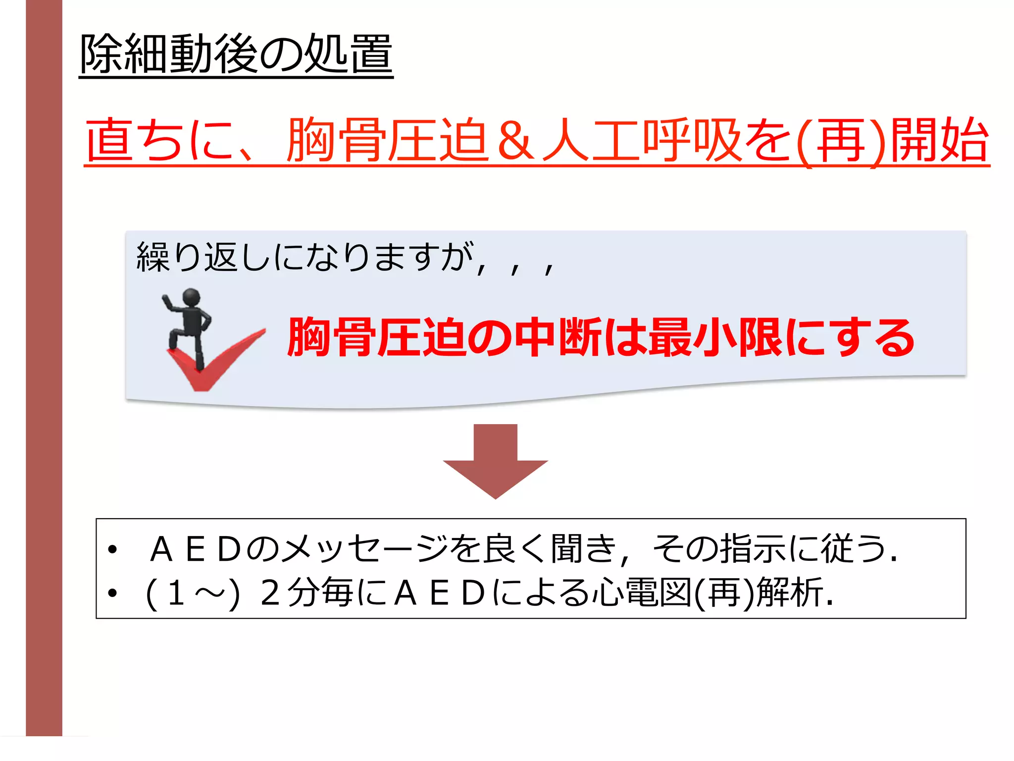 除細動後の処置
•  ＡＥＤのメッセージを良く聞き，その指⽰に従う．
•  (１〜) ２分毎にＡＥＤによる⼼電図(再)解析．
直ちに、胸⾻圧迫＆⼈⼯呼吸を(再)開始
胸⾻圧迫の中断は最⼩限にする
繰り返しになりますが，，，
 