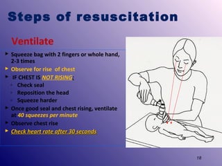 Steps of resuscitation
Ventilate
 Squeeze bag with 2 fingers or whole hand,
2-3 times
 Observe for rise of chest
 IF CHEST IS NOT RISING:
◦ Check seal
◦ Reposition the head
◦ Squeeze harder
 Once good seal and chest rising, ventilate
at 40 squeezes per minute
 Observe chest rise
 Check heart rate after 30 seconds

18

 