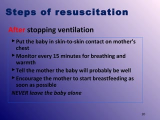 Steps of resuscitation
After stopping ventilation
 Put the baby in skin-to-skin contact on mother’s
chest
 Monitor every 15 minutes for breathing and
warmth
 Tell the mother the baby will probably be well
 Encourage the mother to start breastfeeding as
soon as possible
NEVER leave the baby alone

20

 