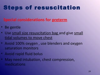 Steps of resuscitation
Special considerations for preterm
• Be gentle
• Use small size resuscitation bag and give small
tidal volumes to move chest
• Avoid 100% oxygen , use blenders and oxygen
saturation monitors
• Avoid rapid fluid bolus
• May need intubation, chest compression,
medications
24

 