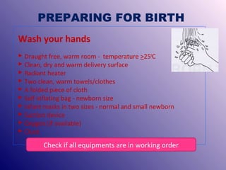 PREPARING FOR BIRTH
Wash your hands
 Draught free, warm room - temperature >250C
 Clean, dry and warm delivery surface
 Radiant heater
 Two clean, warm towels/clothes
 A folded piece of cloth
 Self inflating bag - newborn size
 Infant masks in two sizes - normal and small newborn
 Suction device
 Oxygen (if available)
 Clock

Check if all equipments are in working order

 