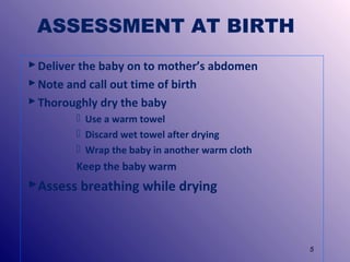 ASSESSMENT AT BIRTH
 Deliver the baby on to mother’s abdomen
 Note and call out time of birth
 Thoroughly dry the baby
 Use a warm towel
 Discard wet towel after drying
 Wrap the baby in another warm cloth

Keep the baby warm

Assess breathing while drying

5

 