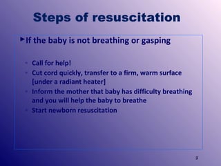 Steps of resuscitation
If the baby is not breathing or gasping
◦ Call for help!
◦ Cut cord quickly, transfer to a firm, warm surface
[under a radiant heater]
◦ Inform the mother that baby has difficulty breathing
and you will help the baby to breathe
◦ Start newborn resuscitation

9

 