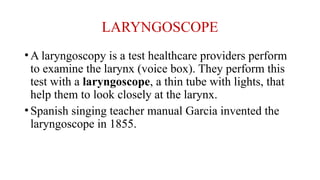LARYNGOSCOPE
•A laryngoscopy is a test healthcare providers perform
to examine the larynx (voice box). They perform this
test with a laryngoscope, a thin tube with lights, that
help them to look closely at the larynx.
•Spanish singing teacher manual Garcia invented the
laryngoscope in 1855.
 