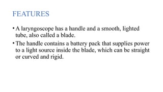 FEATURES
•A laryngoscope has a handle and a smooth, lighted
tube, also called a blade.
•The handle contains a battery pack that supplies power
to a light source inside the blade, which can be straight
or curved and rigid.
 