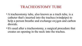 TRACHEOSTOMY TUBE
•A tracheostomy tube, also known as a trach tube, is a
catheter that's inserted into the trachea (windpipe) to
help a person breathe and exchange oxygen and carbon
dioxide.
•It's used after a tracheostomy, a surgical procedure that
creates an opening in the neck into the trachea.
 