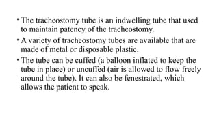 •The tracheostomy tube is an indwelling tube that used
to maintain patency of the tracheostomy.
•A variety of tracheostomy tubes are available that are
made of metal or disposable plastic.
•The tube can be cuffed (a balloon inflated to keep the
tube in place) or uncuffed (air is allowed to flow freely
around the tube). It can also be fenestrated, which
allows the patient to speak.
 