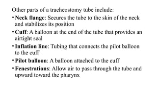 Other parts of a tracheostomy tube include:
•Neck flange: Secures the tube to the skin of the neck
and stabilizes its position
•Cuff: A balloon at the end of the tube that provides an
airtight seal
•Inflation line: Tubing that connects the pilot balloon
to the cuff
•Pilot balloon: A balloon attached to the cuff
•Fenestrations: Allow air to pass through the tube and
upward toward the pharynx
 
