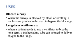 USES
Blocked airway
•When the airway is blocked by blood or swelling, a
tracheostomy tube can be used to bypass the blockage.
Long-term ventilator use
•When a patient needs to use a ventilator to breathe
long-term, a tracheostomy tube can be used to deliver
oxygen to the lungs.
 