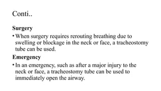 Conti..
Surgery
•When surgery requires rerouting breathing due to
swelling or blockage in the neck or face, a tracheostomy
tube can be used.
Emergency
•In an emergency, such as after a major injury to the
neck or face, a tracheostomy tube can be used to
immediately open the airway.
 
