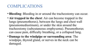 COMPLICATIONS
• Bleeding: Bleeding in or around the tracheostomy can occur.
• Air trapped in the chest: Air can become trapped in the
lungs (pneumothorax), between the lungs and chest wall
(pneumomediastinum), or under the skin around the
tracheostomy (subcutaneous emphysema). Pneumothorax
can cause pain, difficulty breathing, or a collapsed lung.
• Damage to the windpipe or surrounding area: The
windpipe, thyroid gland, or nerves in the neck can be
damaged.
 