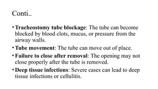 Conti..
•Tracheostomy tube blockage: The tube can become
blocked by blood clots, mucus, or pressure from the
airway walls.
•Tube movement: The tube can move out of place.
•Failure to close after removal: The opening may not
close properly after the tube is removed.
•Deep tissue infections: Severe cases can lead to deep
tissue infections or cellulitis.
 