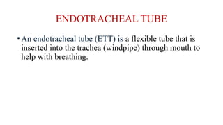 ENDOTRACHEAL TUBE
•An endotracheal tube (ETT) is a flexible tube that is
inserted into the trachea (windpipe) through mouth to
help with breathing.
 