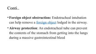 Conti..
•Foreign object obstruction: Endotracheal intubation
can help remove a foreign object lodged in the airway.
•Airway protection: An endotracheal tube can prevent
the contents of the stomach from getting into the lungs
during a massive gastrointestinal bleed
 