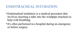 ENDOTRACHEAL INTUBATION
•Endotracheal intubation is a medical procedure that
involves inserting a tube into the windpipe (trachea) to
help with breathing.
•It's often performed in a hospital during an emergency
or before surgery.
 