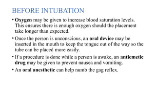 BEFORE INTUBATION
• Oxygen may be given to increase blood saturation levels.
This ensures there is enough oxygen should the placement
take longer than expected.
• Once the person is unconscious, an oral device may be
inserted in the mouth to keep the tongue out of the way so the
tube can be placed more easily.
• If a procedure is done while a person is awake, an antiemetic
drug may be given to prevent nausea and vomiting.
• An oral anesthetic can help numb the gag reflex.
 
