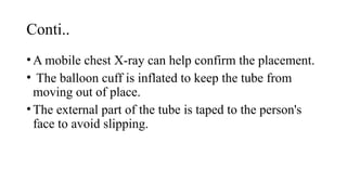 Conti..
•A mobile chest X-ray can help confirm the placement.
• The balloon cuff is inflated to keep the tube from
moving out of place.
•The external part of the tube is taped to the person's
face to avoid slipping.
 