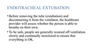 ENDOTRACHEAL EXTUBATION
•Before removing the tube (extubation) and
disconnecting it from the ventilator, the healthcare
provider will assess whether the person is able to
breathe on their own.
•To be safe, people are generally weaned off ventilation
slowly and continually monitored to ensure that
everything is OK.
 