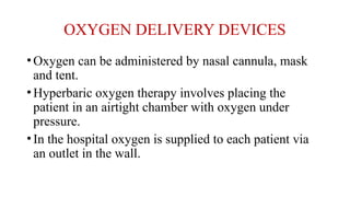 OXYGEN DELIVERY DEVICES
•Oxygen can be administered by nasal cannula, mask
and tent.
•Hyperbaric oxygen therapy involves placing the
patient in an airtight chamber with oxygen under
pressure.
•In the hospital oxygen is supplied to each patient via
an outlet in the wall.
 