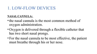 1. LOW-FLOW DEVICES
NASAL CANNULA:
•the nasal cannula is the most common method of
oxygen administration.
•Oxygen is delivered through a flexible catheter that
has two short nasal prongs.
•For the nasal cannula to be most effective, the patient
must breathe through his or her nose.
 